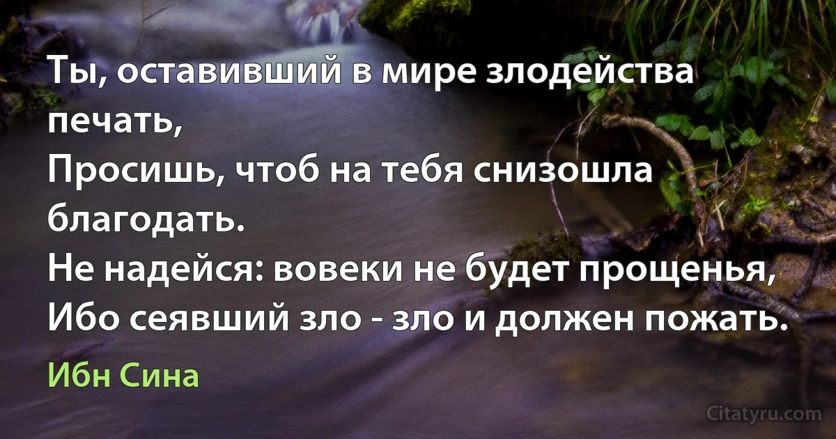 Ты, оставивший в мире злодейства печать,
Просишь, чтоб на тебя снизошла благодать.
Не надейся: вовеки не будет прощенья,
Ибо сеявший зло - зло и должен пожать. (Ибн Сина)