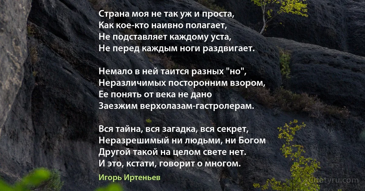 Страна моя не так уж и проста,
Как кое-кто наивно полагает,
Не подставляет каждому уста,
Не перед каждым ноги раздвигает.

Немало в ней таится разных "но",
Неразличимых посторонним взором,
Ее понять от века не дано
Заезжим верхолазам-гастролерам.

Вся тайна, вся загадка, вся секрет,
Неразрешимый ни людьми, ни Богом
Другой такой на целом свете нет.
И это, кстати, говорит о многом. (Игорь Иртеньев)