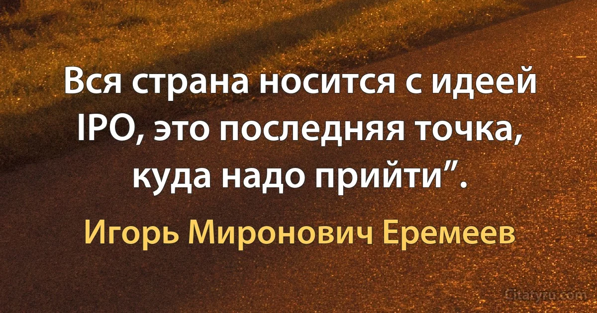 Вся страна носится с идеей IPO, это последняя точка, куда надо прийти”. (Игорь Миронович Еремеев)