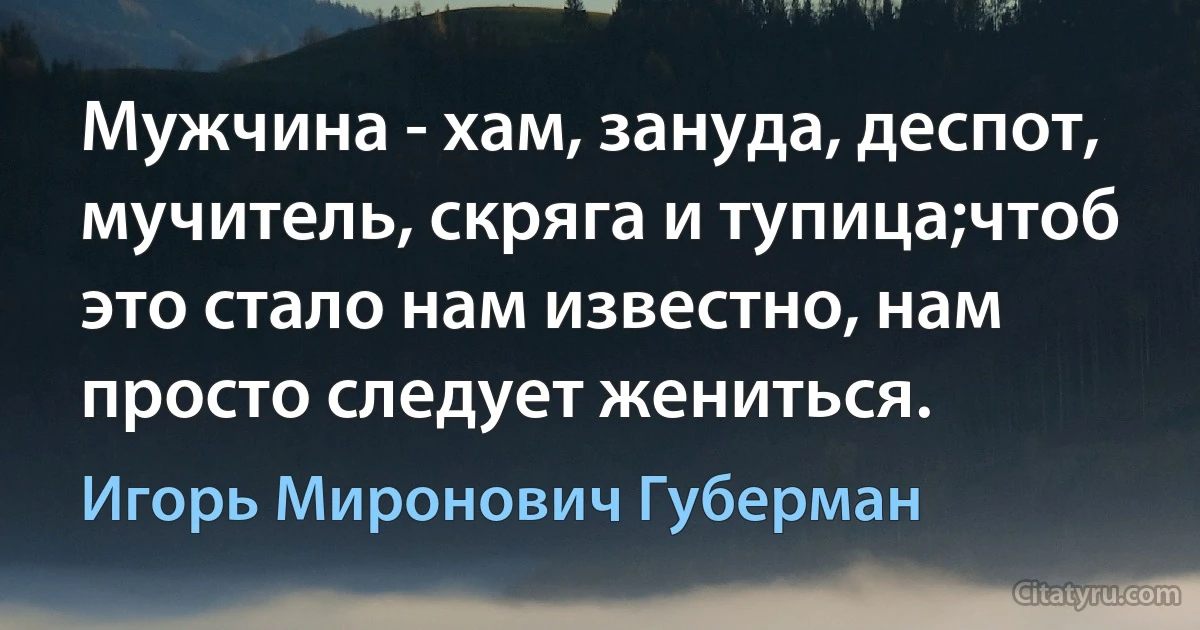 Мужчина - хам, зануда, деспот, мучитель, скряга и тупица;чтоб это стало нам известно, нам просто следует жениться. (Игорь Миронович Губерман)