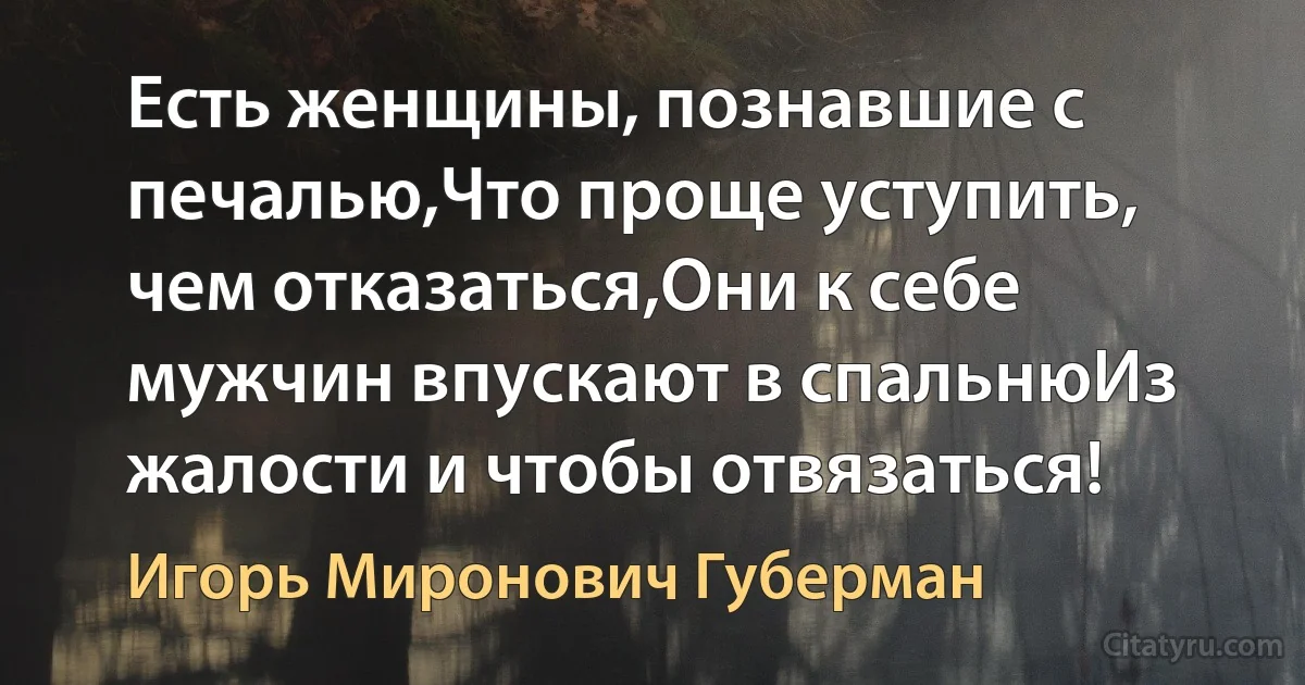 Есть женщины, познавшие с печалью,Что проще уступить, чем отказаться,Они к себе мужчин впускают в спальнюИз жалости и чтобы отвязаться! (Игорь Миронович Губерман)