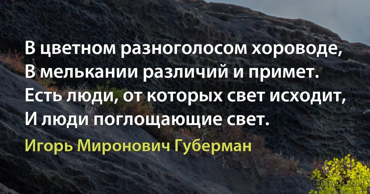 В цветном разноголосом хороводе,
В мелькании различий и примет.
Есть люди, от которых свет исходит,
И люди поглощающие свет. (Игорь Миронович Губерман)