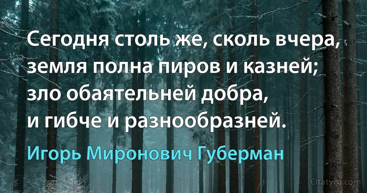 Сегодня столь же, сколь вчера,
земля полна пиров и казней;
зло обаятельней добра,
и гибче и разнообразней. (Игорь Миронович Губерман)