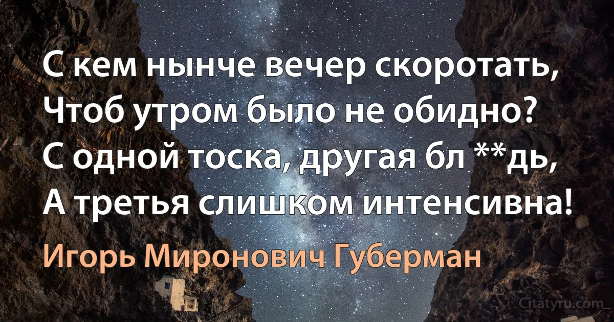 С кем нынче вечер скоротать,
Чтоб утром было не обидно?
С одной тоска, другая бл **дь, 
А третья слишком интенсивна! (Игорь Миронович Губерман)