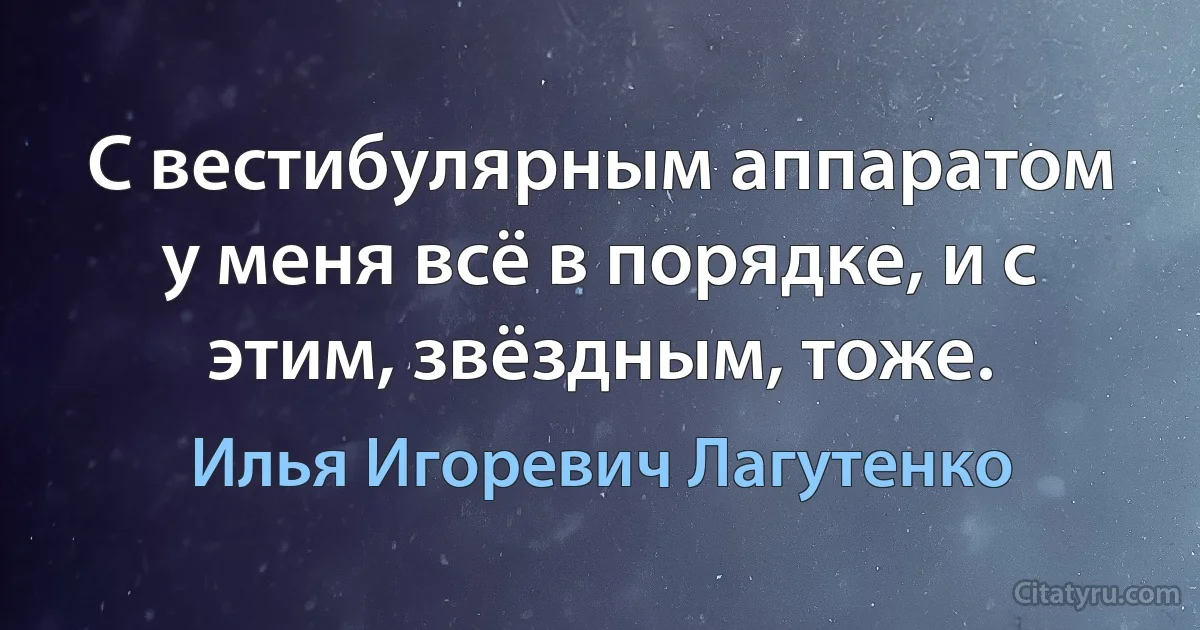 С вестибулярным аппаратом у меня всё в порядке, и с этим, звёздным, тоже. (Илья Игоревич Лагутенко)