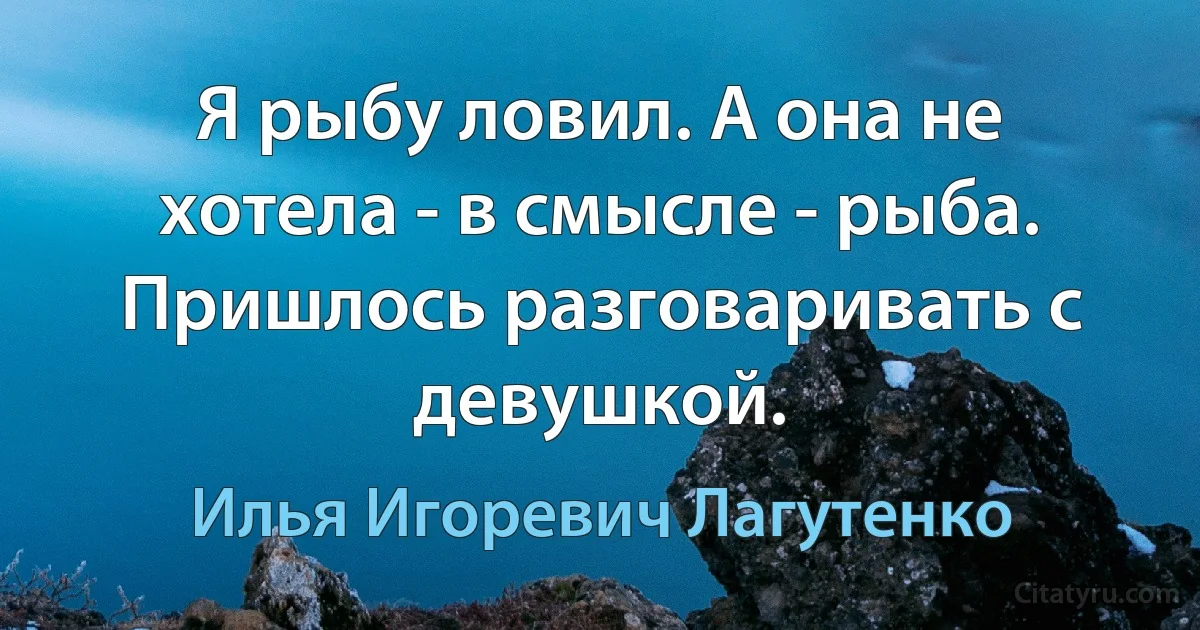 Я рыбу ловил. А она не хотела - в смысле - рыба. Пришлось разговаривать с девушкой. (Илья Игоревич Лагутенко)