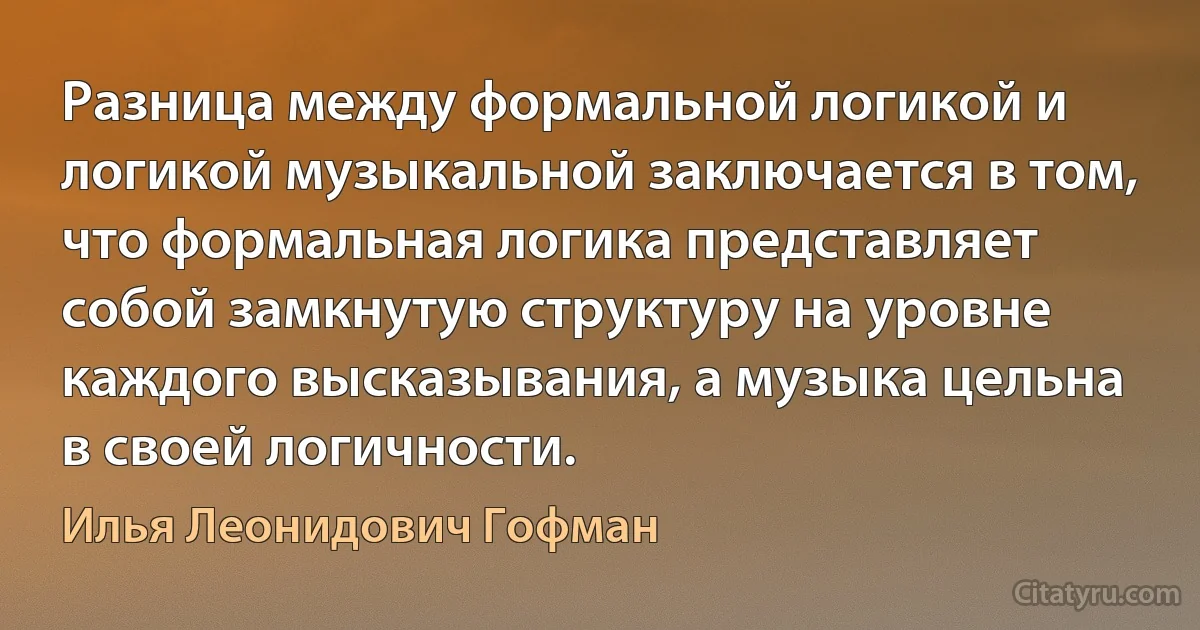 Разница между формальной логикой и логикой музыкальной заключается в том, что формальная логика представляет собой замкнутую структуру на уровне каждого высказывания, а музыка цельна в своей логичности. (Илья Леонидович Гофман)