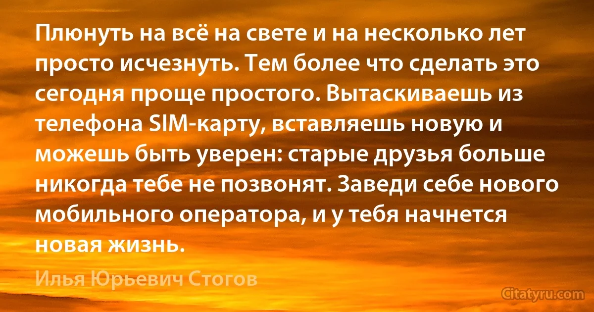 Плюнуть на всё на свете и на несколько лет просто исчезнуть. Тем более что сделать это сегодня проще простого. Вытаскиваешь из телефона SIM-карту, вставляешь новую и можешь быть уверен: старые друзья больше никогда тебе не позвонят. Заведи себе нового мобильного оператора, и у тебя начнется новая жизнь. (Илья Юрьевич Стогов)