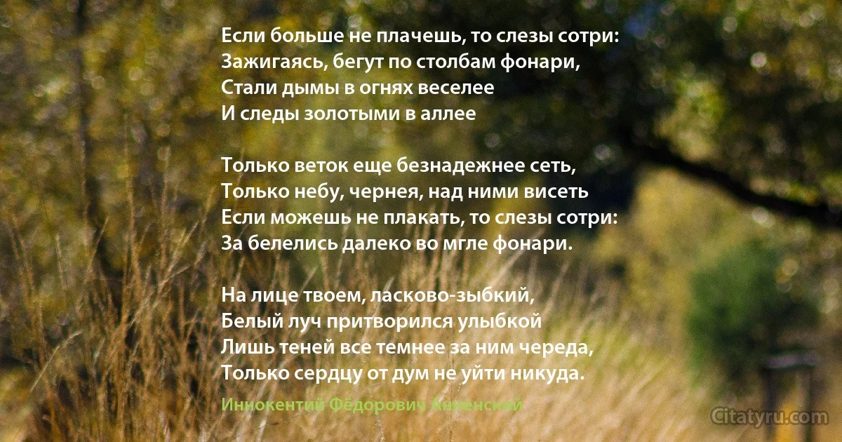 Если больше не плачешь, то слезы сотри:
Зажигаясь, бегут по столбам фонари,
Стали дымы в огнях веселее
И следы золотыми в аллее 

Только веток еще безнадежнее сеть,
Только небу, чернея, над ними висеть 
Если можешь не плакать, то слезы сотри:
За белелись далеко во мгле фонари.

На лице твоем, ласково-зыбкий,
Белый луч притворился улыбкой 
Лишь теней все темнее за ним череда,
Только сердцу от дум не уйти никуда. (Иннокентий Фёдорович Анненский)