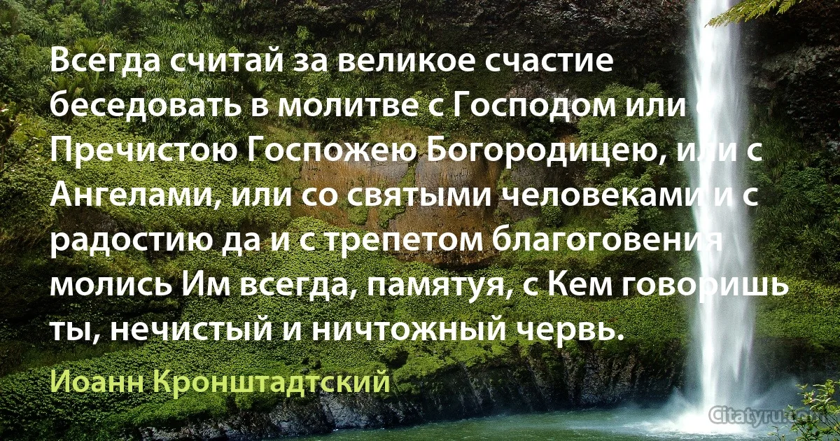 Всегда считай за великое счастие беседовать в молитве с Господом или с Пречистою Госпожею Богородицею, или с Ангелами, или со святыми человеками и с радостию да и с трепетом благоговения молись Им всегда, памятуя, с Кем говоришь ты, нечистый и ничтожный червь. (Иоанн Кронштадтский)