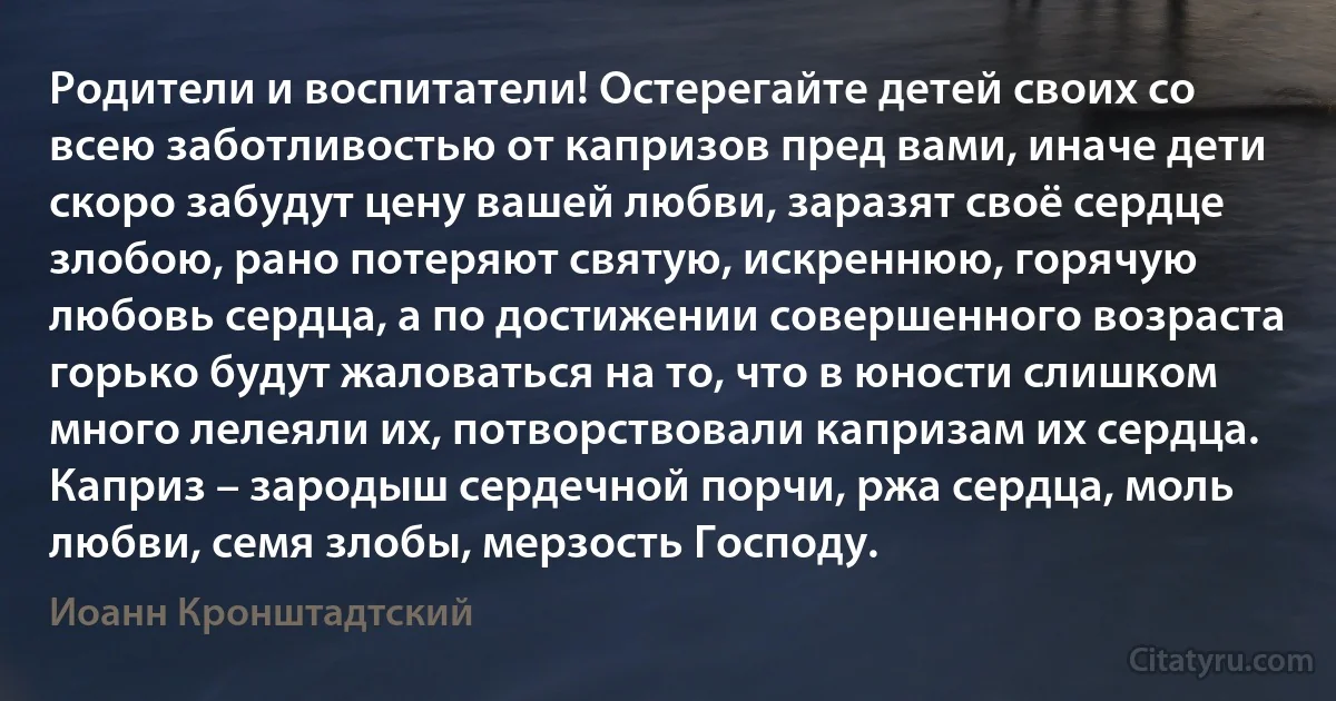 Родители и воспитатели! Остерегайте детей своих со всею заботливостью от капризов пред вами, иначе дети скоро забудут цену вашей любви, заразят своё сердце злобою, рано потеряют святую, искреннюю, горячую любовь сердца, а по достижении совершенного возраста горько будут жаловаться на то, что в юности слишком много лелеяли их, потворствовали капризам их сердца. Каприз – зародыш сердечной порчи, ржа сердца, моль любви, семя злобы, мерзость Господу. (Иоанн Кронштадтский)