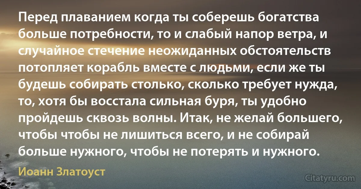 Перед плаванием когда ты соберешь богатства больше потребности, то и слабый напор ветра, и случайное стечение неожиданных обстоятельств потопляет корабль вместе с людьми, если же ты будешь собирать столько, сколько требует нужда, то, хотя бы восстала сильная буря, ты удобно пройдешь сквозь волны. Итак, не желай большего, чтобы чтобы не лишиться всего, и не собирай больше нужного, чтобы не потерять и нужного. (Иоанн Златоуст)