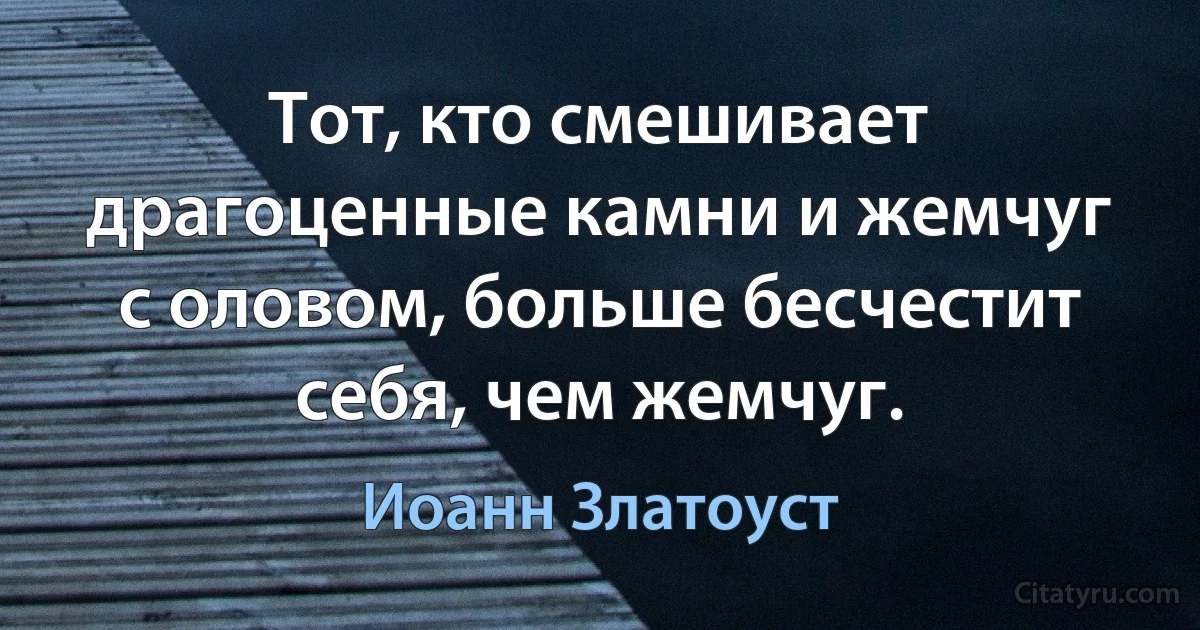 Тот, кто смешивает драгоценные камни и жемчуг с оловом, больше бесчестит себя, чем жемчуг. (Иоанн Златоуст)