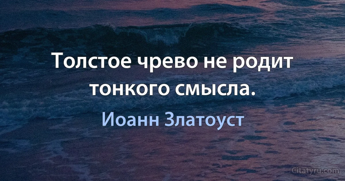 Толстое чрево не родит тонкого смысла. (Иоанн Златоуст)