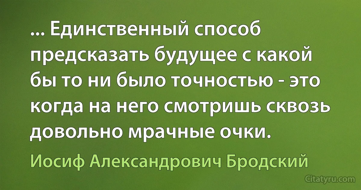 ... Единственный способ предсказать будущее с какой бы то ни было точностью - это когда на него смотришь сквозь довольно мрачные очки. (Иосиф Александрович Бродский)