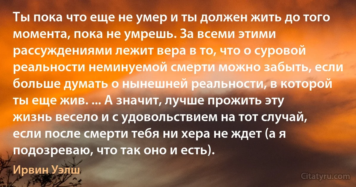 Ты пока что еще не умер и ты должен жить до того момента, пока не умрешь. За всеми этими рассуждениями лежит вера в то, что о суровой реальности неминуемой смерти можно забыть, если больше думать о нынешней реальности, в которой ты еще жив. ... А значит, лучше прожить эту жизнь весело и с удовольствием на тот случай, если после смерти тебя ни хера не ждет (а я подозреваю, что так оно и есть). (Ирвин Уэлш)