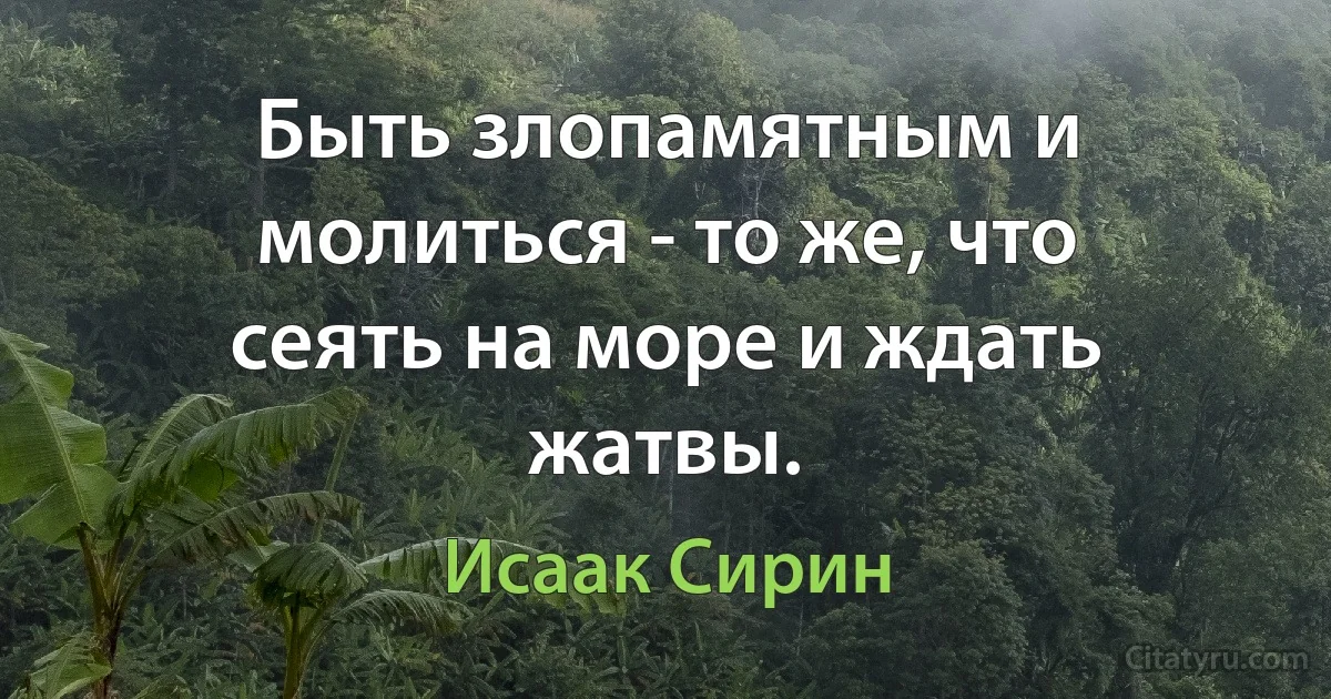 Быть злопамятным и молиться - то же, что сеять на море и ждать жатвы. (Исаак Сирин)