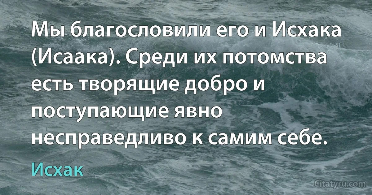 Мы благословили его и Исхака (Исаака). Среди их потомства есть творящие добро и поступающие явно несправедливо к самим себе. (Исхак)