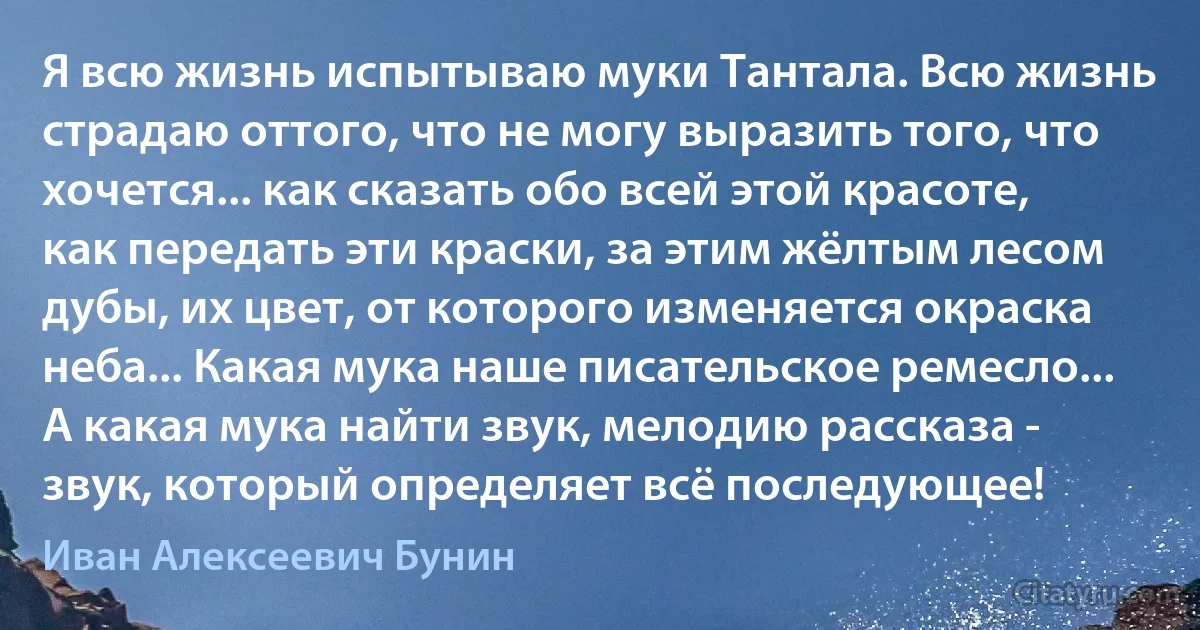 Я всю жизнь испытываю муки Тантала. Всю жизнь страдаю оттого, что не могу выразить того, что хочется... как сказать обо всей этой красоте, как передать эти краски, за этим жёлтым лесом дубы, их цвет, от которого изменяется окраска неба... Какая мука наше писательское ремесло... А какая мука найти звук, мелодию рассказа - звук, который определяет всё последующее! (Иван Алексеевич Бунин)