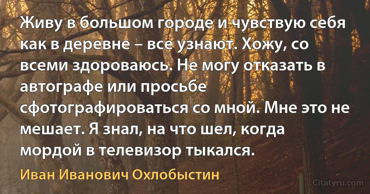 Живу в большом городе и чувствую себя как в деревне – все узнают. Хожу, со всеми здороваюсь. Не могу отказать в автографе или просьбе сфотографироваться со мной. Мне это не мешает. Я знал, на что шел, когда мордой в телевизор тыкался. (Иван Иванович Охлобыстин)