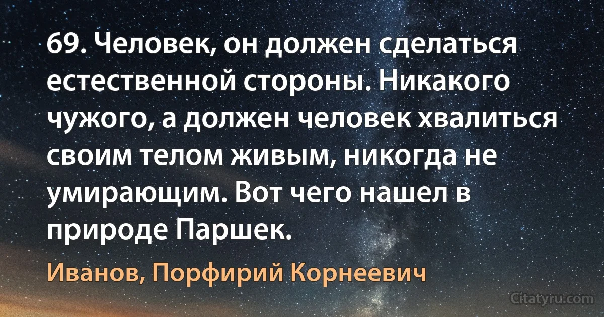 69. Человек, он должен сделаться естественной стороны. Никакого чужого, а должен человек хвалиться своим телом живым, никогда не умирающим. Вот чего нашел в природе Паршек. (Иванов, Порфирий Корнеевич)