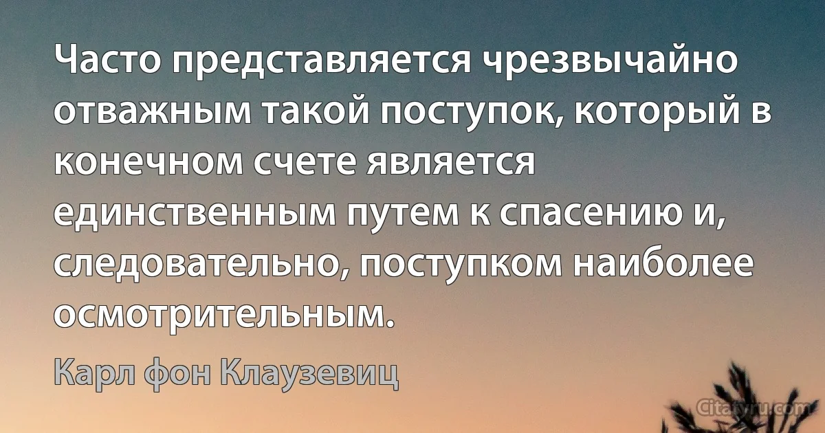 Часто представляется чрезвычайно отважным такой поступок, который в конечном счете является единственным путем к спасению и, следовательно, поступком наиболее осмотрительным. (Карл фон Клаузевиц)