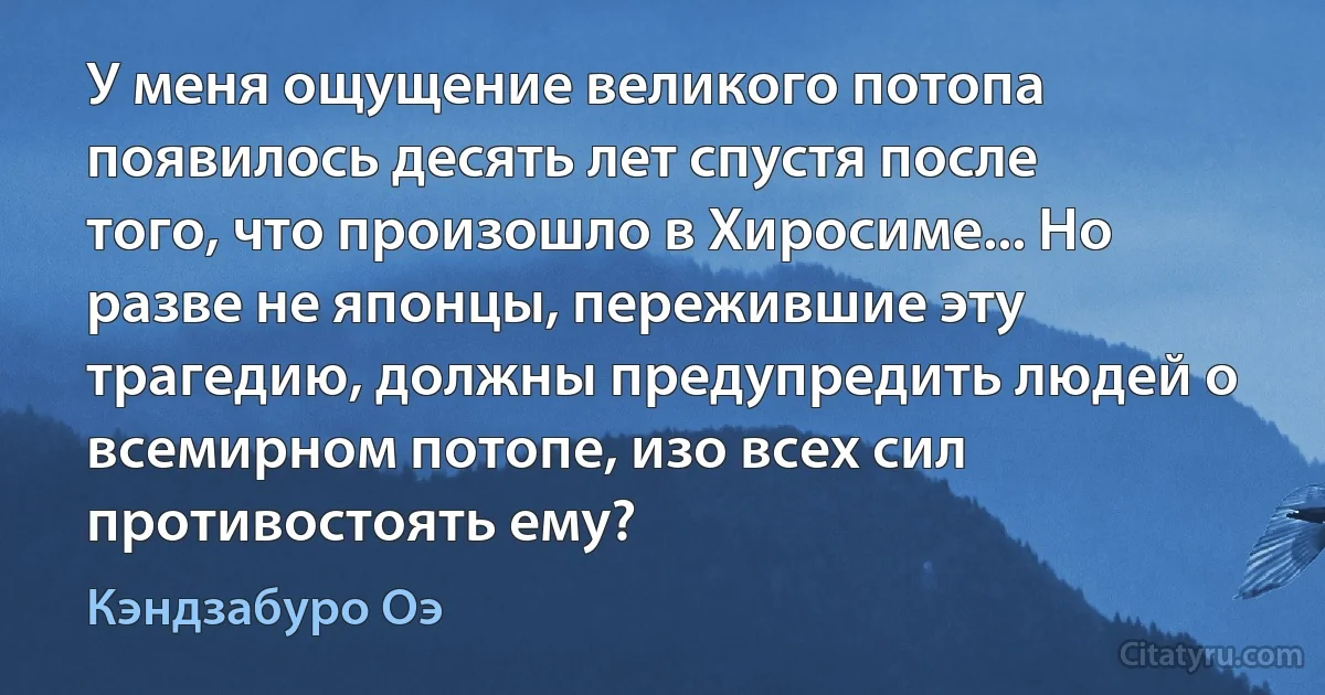 У меня ощущение великого потопа появилось десять лет спустя после того, что произошло в Хиросиме... Но разве не японцы, пережившие эту трагедию, должны предупредить людей о всемирном потопе, изо всех сил противостоять ему? (Кэндзабуро Оэ)