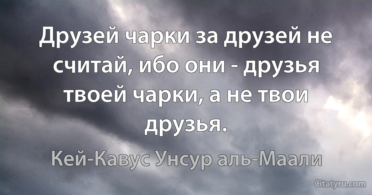 Друзей чарки за друзей не считай, ибо они - друзья твоей чарки, а не твои друзья. (Кей-Кавус Унсур аль-Маали)