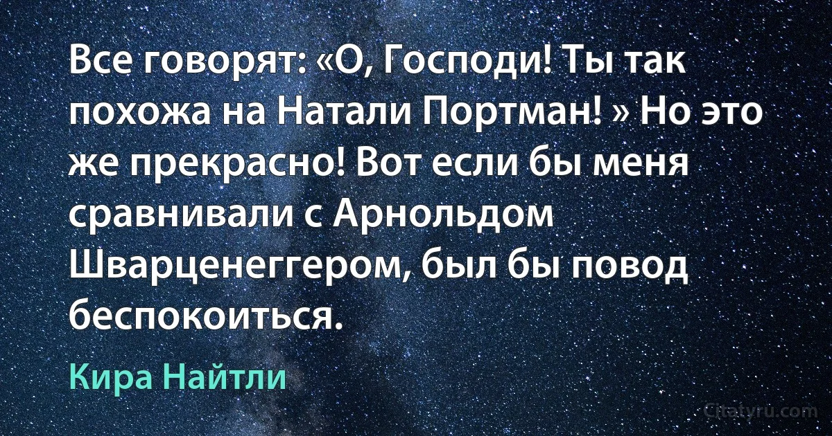 Все говорят: «О, Господи! Ты так похожа на Натали Портман! » Но это же прекрасно! Вот если бы меня сравнивали с Арнольдом Шварценеггером, был бы повод беспокоиться. (Кира Найтли)