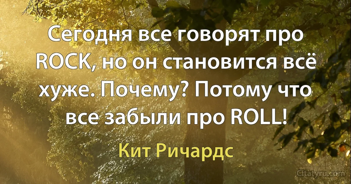 Сегодня все говорят про ROCK, но он становится всё хуже. Почему? Потому что все забыли про ROLL! (Кит Ричардс)