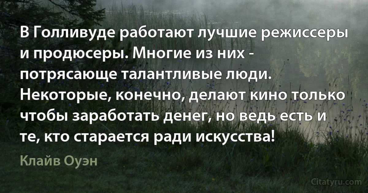 В Голливуде работают лучшие режиссеры и продюсеры. Многие из них - потрясающе талантливые люди. Некоторые, конечно, делают кино только чтобы заработать денег, но ведь есть и те, кто старается ради искусства! (Клайв Оуэн)