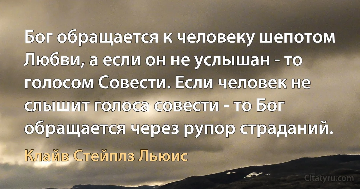 Бог обращается к человеку шепотом Любви, а если он не услышан - то голосом Совести. Если человек не слышит голоса совести - то Бог обращается через рупор страданий. (Клайв Стейплз Льюис)