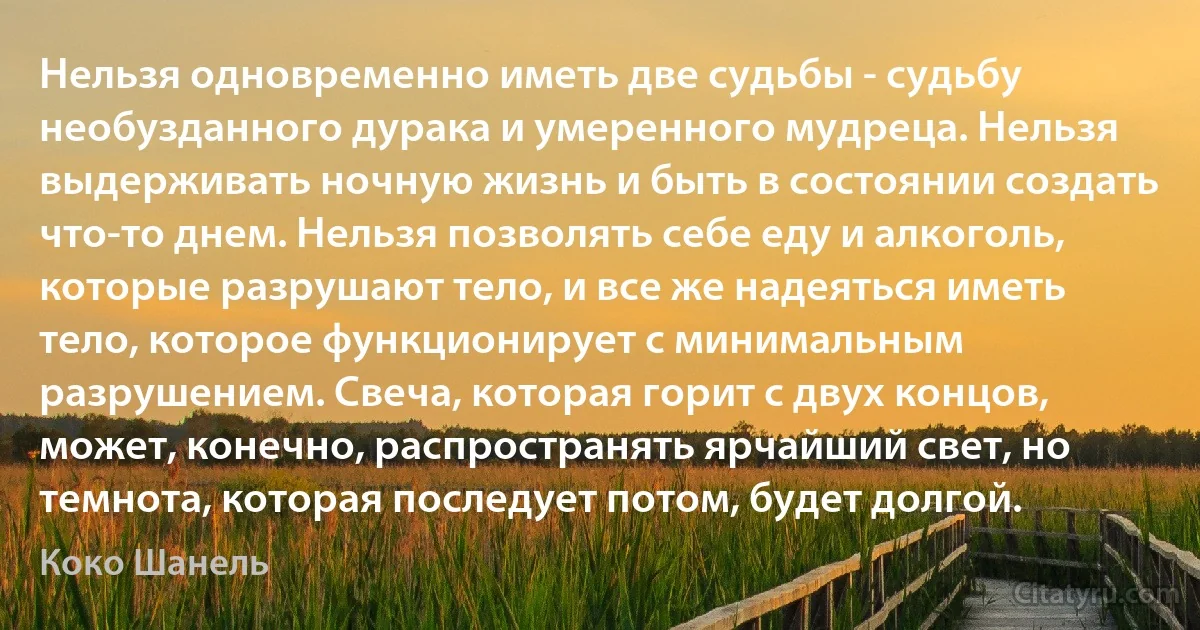 Нельзя одновременно иметь две судьбы - судьбу необузданного дурака и умеренного мудреца. Нельзя выдерживать ночную жизнь и быть в состоянии создать что-то днем. Нельзя позволять себе еду и алкоголь, которые разрушают тело, и все же надеяться иметь тело, которое функционирует с минимальным разрушением. Свеча, которая горит с двух концов, может, конечно, распространять ярчайший свет, но темнота, которая последует потом, будет долгой. (Коко Шанель)