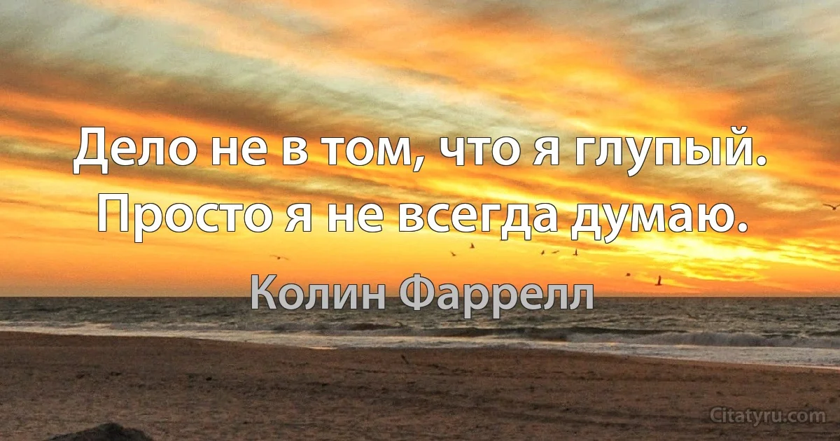 Дело не в том, что я глупый. Просто я не всегда думаю. (Колин Фаррелл)