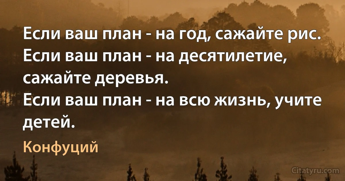 Если ваш план - на год, сажайте рис. 
Если ваш план - на десятилетие, сажайте деревья. 
Если ваш план - на всю жизнь, учите детей. (Конфуций)