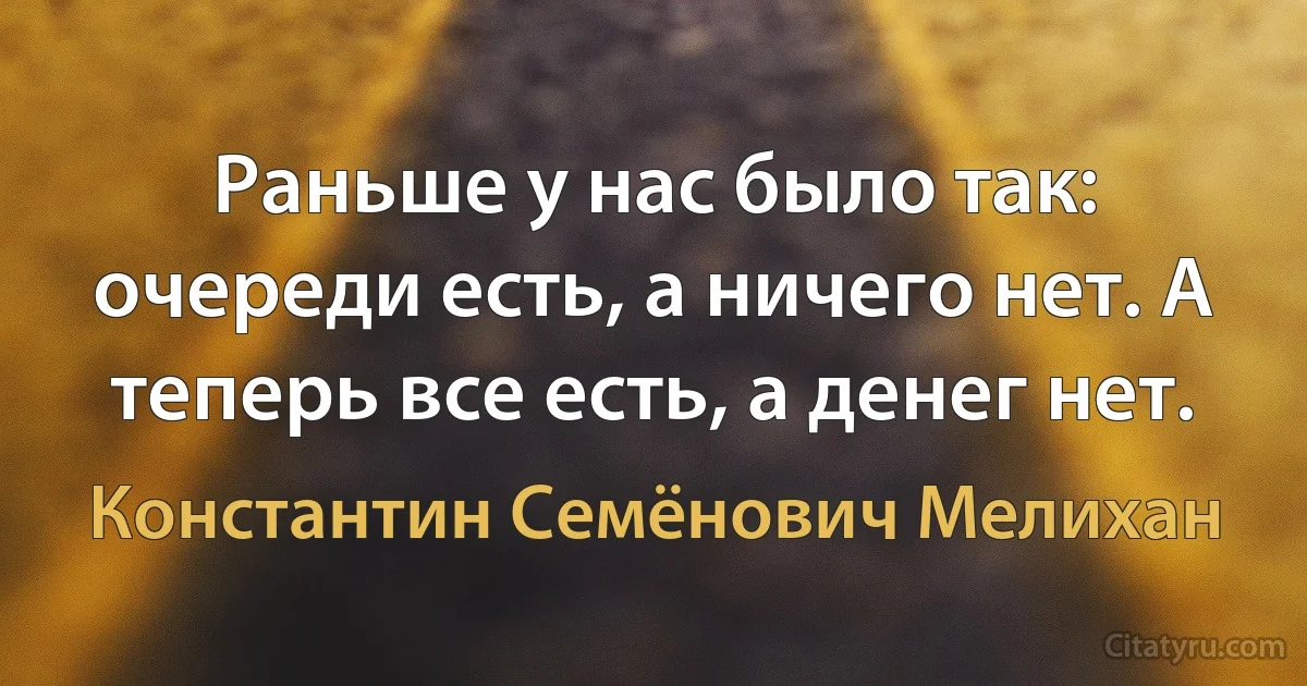 Раньше у нас было так: очереди есть, а ничего нет. А теперь все есть, а денег нет. (Константин Семёнович Мелихан)