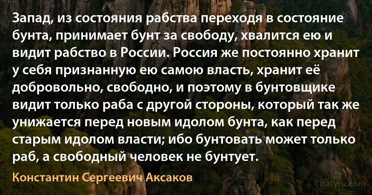 Запад, из состояния рабства переходя в состояние бунта, принимает бунт за свободу, хвалится ею и видит рабство в России. Россия же постоянно хранит у себя признанную ею самою власть, хранит её добровольно, свободно, и поэтому в бунтовщике видит только раба с другой стороны, который так же унижается перед новым идолом бунта, как перед старым идолом власти; ибо бунтовать может только раб, а свободный человек не бунтует. (Константин Сергеевич Аксаков)