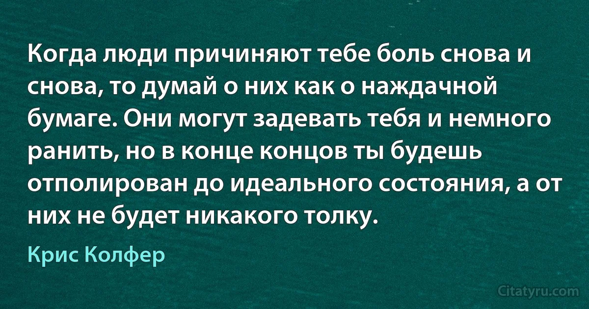 Когда люди причиняют тебе боль снова и снова, то думай о них как о наждачной бумаге. Они могут задевать тебя и немного ранить, но в конце концов ты будешь отполирован до идеального состояния, а от них не будет никакого толку. (Крис Колфер)