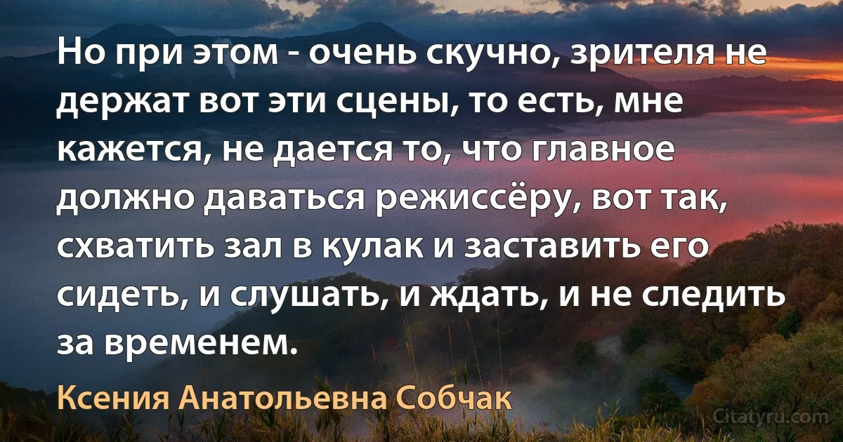 Но при этом - очень скучно, зрителя не держат вот эти сцены, то есть, мне кажется, не дается то, что главное должно даваться режиссёру, вот так, схватить зал в кулак и заставить его сидеть, и слушать, и ждать, и не следить за временем. (Ксения Анатольевна Собчак)