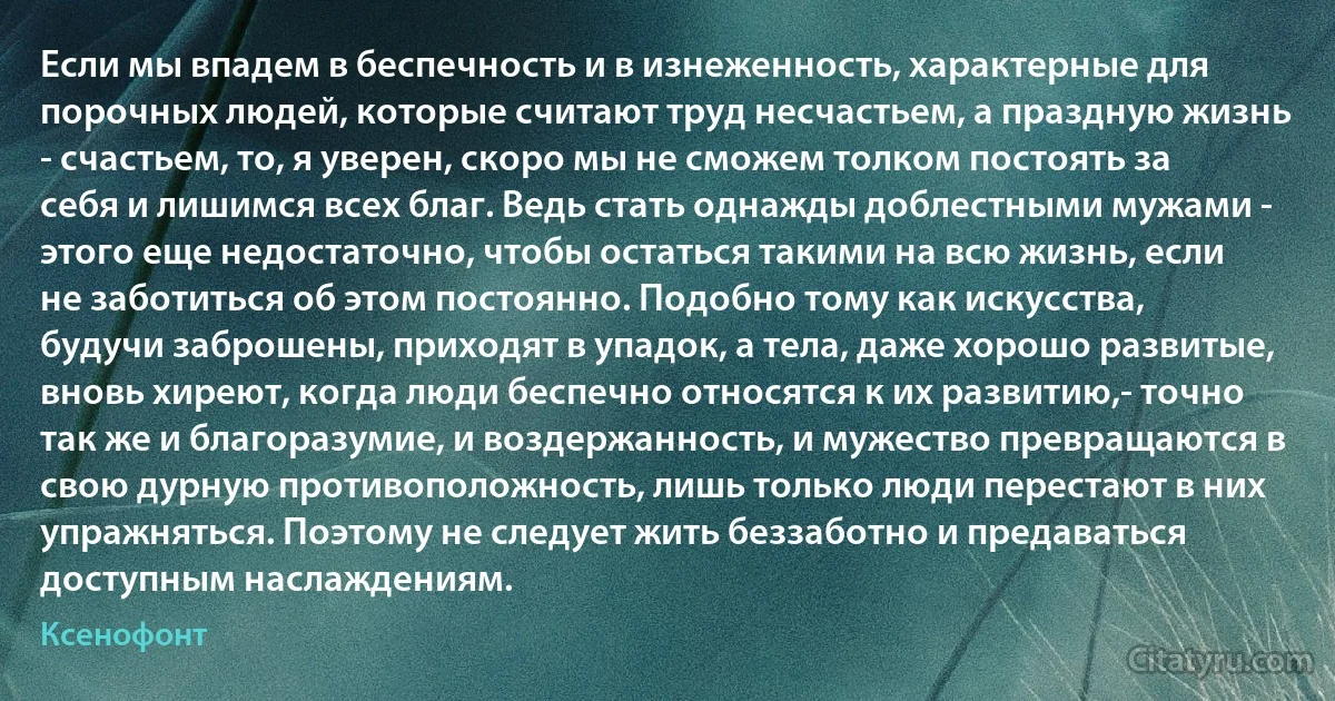 Если мы впадем в беспечность и в изнеженность, характерные для порочных людей, которые считают труд несчастьем, а праздную жизнь - счастьем, то, я уверен, скоро мы не сможем толком постоять за себя и лишимся всех благ. Ведь стать однажды доблестными мужами - этого еще недостаточно, чтобы остаться такими на всю жизнь, если не заботиться об этом постоянно. Подобно тому как искусства, будучи заброшены, приходят в упадок, а тела, даже хорошо развитые, вновь хиреют, когда люди беспечно относятся к их развитию,- точно так же и благоразумие, и воздержанность, и мужество превращаются в свою дурную противоположность, лишь только люди перестают в них упражняться. Поэтому не следует жить беззаботно и предаваться доступным наслаждениям. (Ксенофонт)