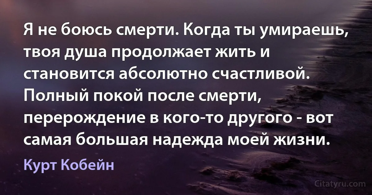 Я не боюсь смерти. Когда ты умираешь, твоя душа продолжает жить и становится абсолютно счастливой. Полный покой после смерти, перерождение в кого-то другого - вот самая большая надежда моей жизни. (Курт Кобейн)