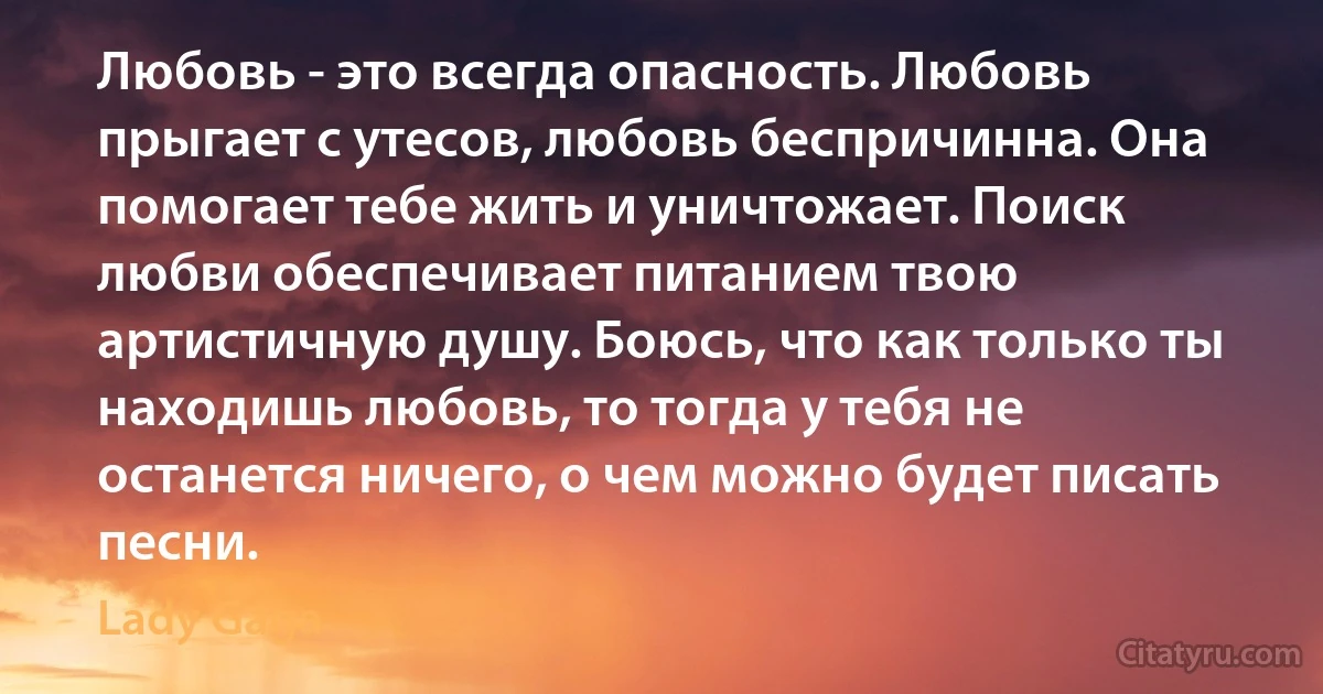 Любовь - это всегда опасность. Любовь прыгает с утесов, любовь беспричинна. Она помогает тебе жить и уничтожает. Поиск любви обеспечивает питанием твою артистичную душу. Боюсь, что как только ты находишь любовь, то тогда у тебя не останется ничего, о чем можно будет писать песни. (Lady Gaga)