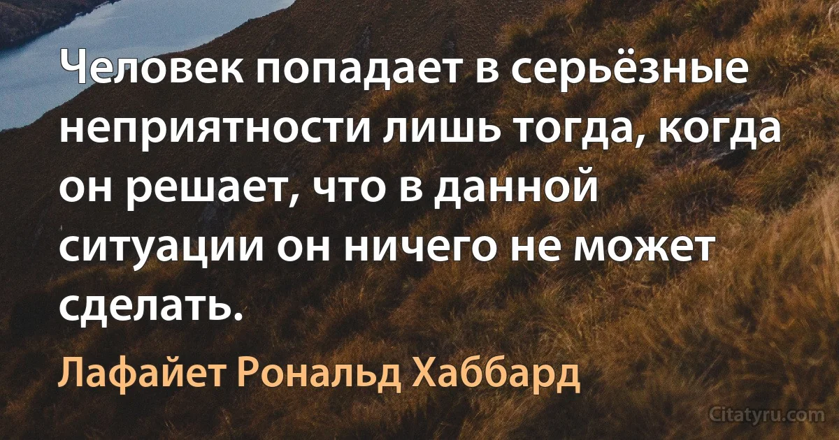 Человек попадает в серьёзные неприятности лишь тогда, когда он решает, что в данной ситуации он ничего не может сделать. (Лафайет Рональд Хаббард)