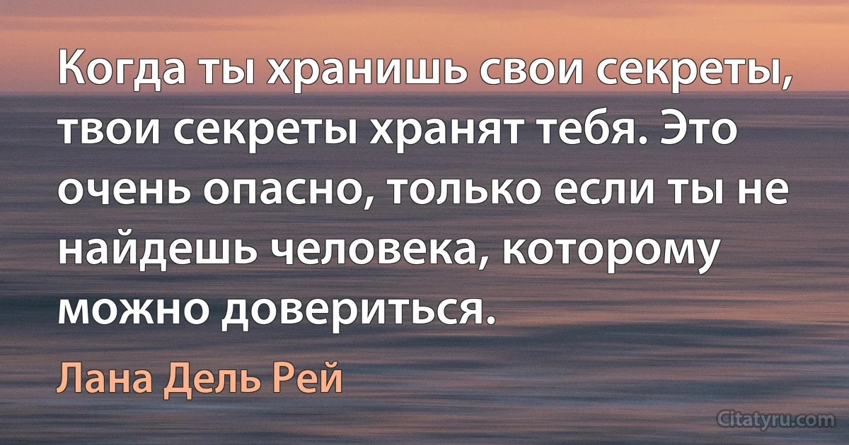 Когда ты хранишь свои секреты, твои секреты хранят тебя. Это очень опасно, только если ты не найдешь человека, которому можно довериться. (Лана Дель Рей)