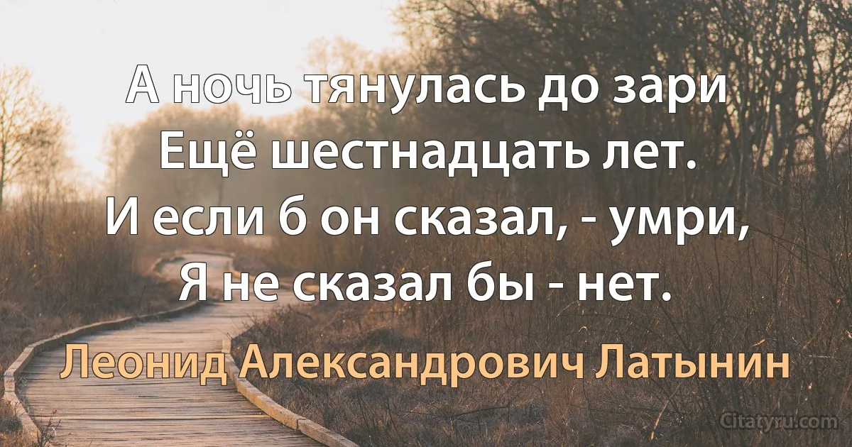 А ночь тянулась до зари
Ещё шестнадцать лет.
И если б он сказал, - умри,
Я не сказал бы - нет. (Леонид Александрович Латынин)