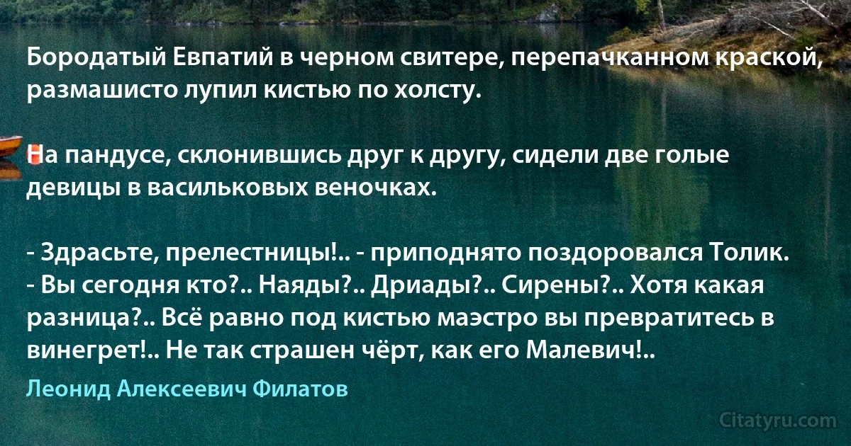 Бородатый Евпатий в черном свитере, перепачканном краской, размашисто лупил кистью по холсту.

На пандусе, склонившись друг к другу, сидели две голые девицы в васильковых веночках.

- Здрасьте, прелестницы!.. - приподнято поздоровался Толик. - Вы сегодня кто?.. Наяды?.. Дриады?.. Сирены?.. Хотя какая разница?.. Всё равно под кистью маэстро вы превратитесь в винегрет!.. Не так страшен чёрт, как его Малевич!.. (Леонид Алексеевич Филатов)