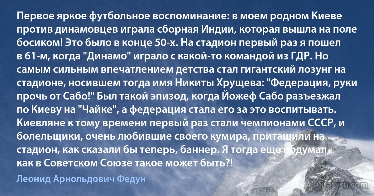 Первое яркое футбольное воспоминание: в моем родном Киеве против динамовцев играла сборная Индии, которая вышла на поле босиком! Это было в конце 50-х. На стадион первый раз я пошел в 61-м, когда "Динамо" играло с какой-то командой из ГДР. Но самым сильным впечатлением детства стал гигантский лозунг на стадионе, носившем тогда имя Никиты Хрущева: "Федерация, руки прочь от Сабо!" Был такой эпизод, когда Йожеф Сабо разъезжал по Киеву на "Чайке", а федерация стала его за это воспитывать. Киевляне к тому времени первый раз стали чемпионами СССР, и болельщики, очень любившие своего кумира, притащили на стадион, как сказали бы теперь, баннер. Я тогда еще подумал - как в Советском Союзе такое может быть?! (Леонид Арнольдович Федун)