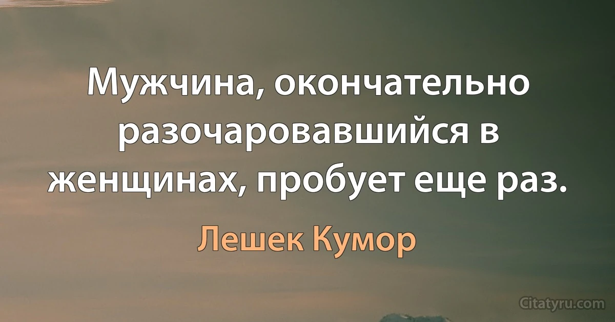 Мужчина, окончательно разочаровавшийся в женщинах, пробует еще раз. (Лешек Кумор)