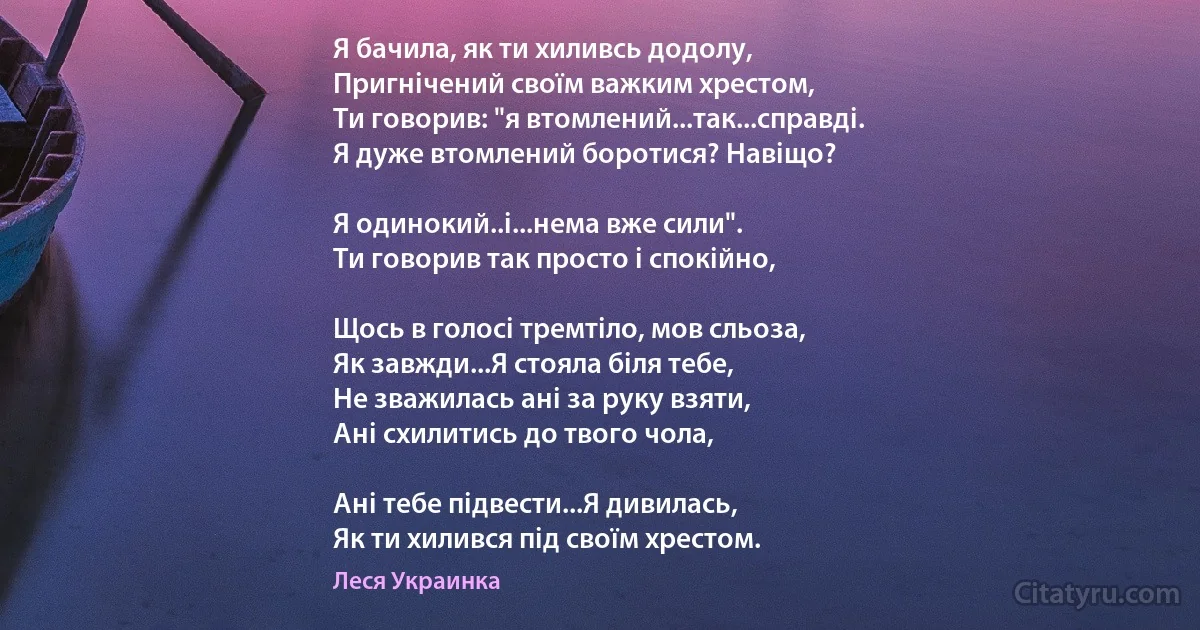 Я бачила, як ти хиливсь додолу,
Пригнічений своїм важким хрестом,
Ти говорив: "я втомлений...так...справді.
Я дуже втомлений боротися? Навіщо?

Я одинокий..і...нема вже сили".
Ти говорив так просто і спокійно,

Щось в голосі тремтіло, мов сльоза,
Як завжди...Я стояла біля тебе,
Не зважилась ані за руку взяти,
Ані схилитись до твого чола,

Ані тебе підвести...Я дивилась,
Як ти хилився під своїм хрестом. (Леся Украинка)