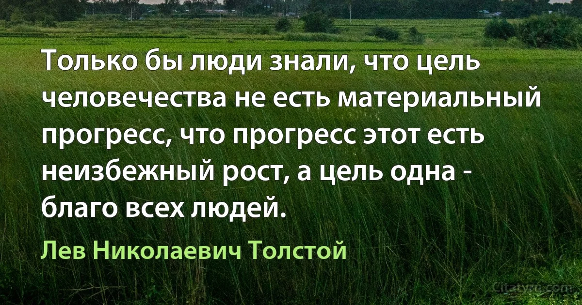 Только бы люди знали, что цель человечества не есть материальный прогресс, что прогресс этот есть неизбежный рост, а цель одна - благо всех людей. (Лев Николаевич Толстой)